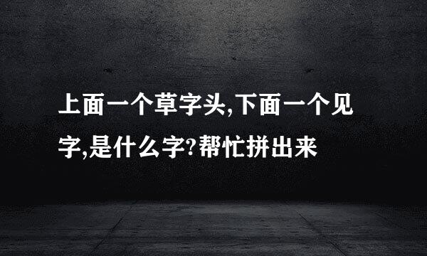 上面一个草字头,下面一个见字,是什么字?帮忙拼出来