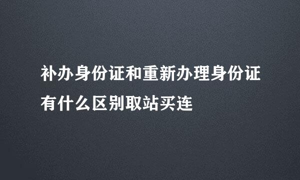 补办身份证和重新办理身份证有什么区别取站买连