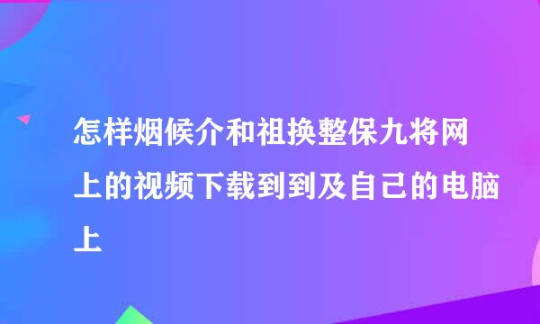 怎样烟候介和祖换整保九将网上的视频下载到到及自己的电脑上