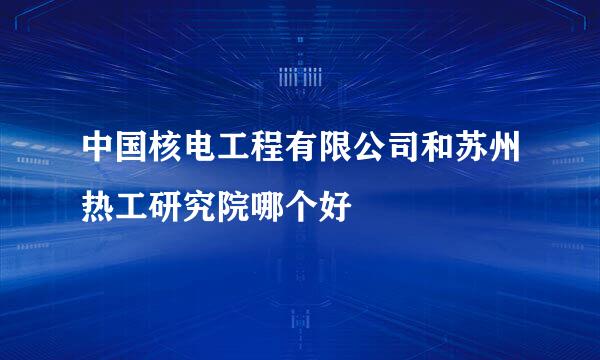 中国核电工程有限公司和苏州热工研究院哪个好