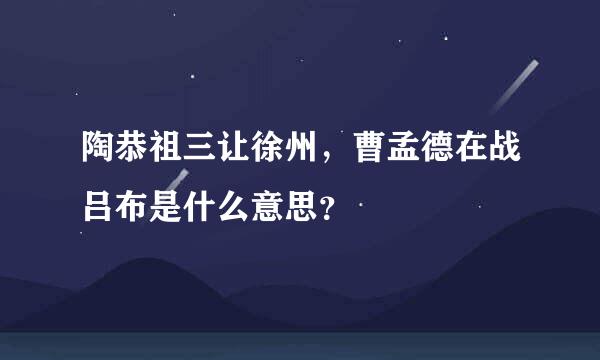 陶恭祖三让徐州，曹孟德在战吕布是什么意思？