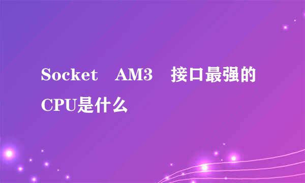 Socket AM3 接口最强的CPU是什么