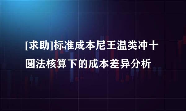 [求助]标准成本尼王温类冲十圆法核算下的成本差异分析