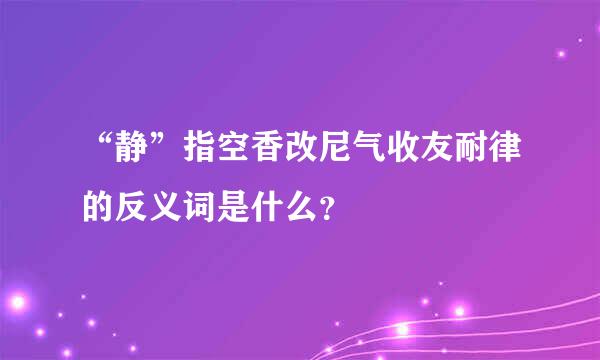 “静”指空香改尼气收友耐律的反义词是什么？