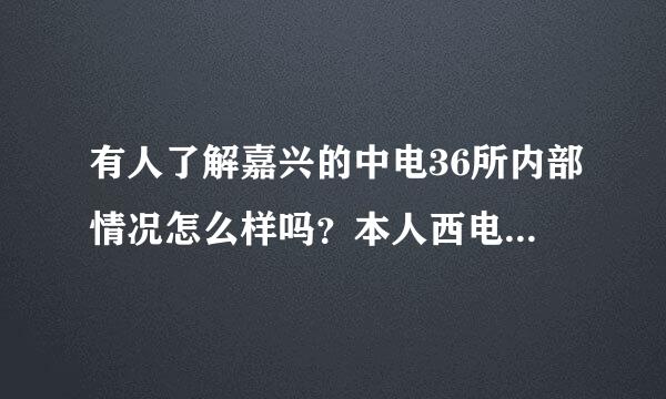 有人了解嘉兴的中电36所内部情况怎么样吗？本人西电小硕，今年毕业。来自嘉兴人，毕业有意去那工作。