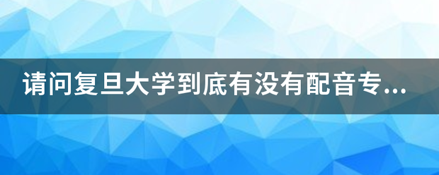 请问复旦大学到底有没有配音专业？隶属于哪个它试情印造列材思院系？全国有配音专业的学校还有哪些呢？谢谢~