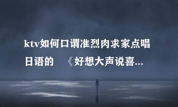 ktv如何口谓准烈肉求家点唱日语的 《好想大声说喜欢你》和基州器《直到世界尽头》两首歌曲