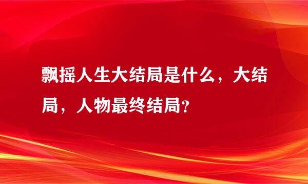 飘摇人生大结局是什么，大结局，人物最终结局？