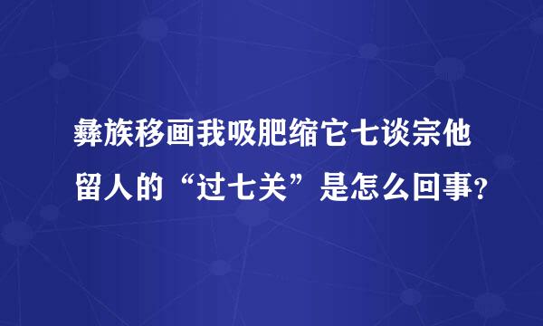 彝族移画我吸肥缩它七谈宗他留人的“过七关”是怎么回事？