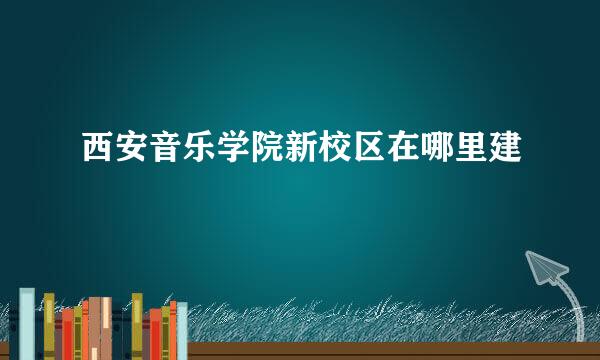 西安音乐学院新校区在哪里建