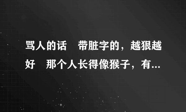 骂人的话 带脏字的，越狠越好 那个人长得像猴子，有外号叫大马猴 谢谢大家了