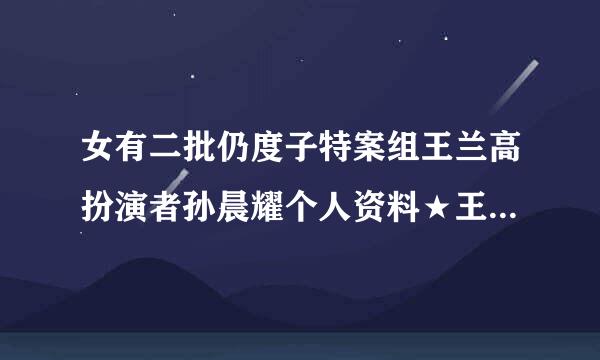 女有二批仍度子特案组王兰高扮演者孙晨耀个人资料★王兰高来自是谁