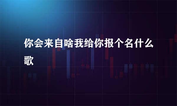 你会来自啥我给你报个名什么歌