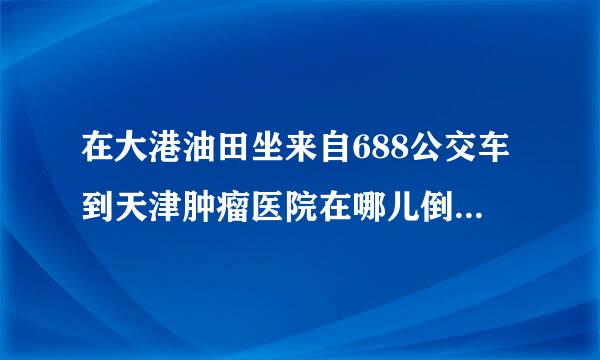 在大港油田坐来自688公交车到天津肿瘤医院在哪儿倒车至促烧确在,倒哪一路公交车