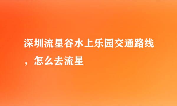 深圳流星谷水上乐园交通路线，怎么去流星