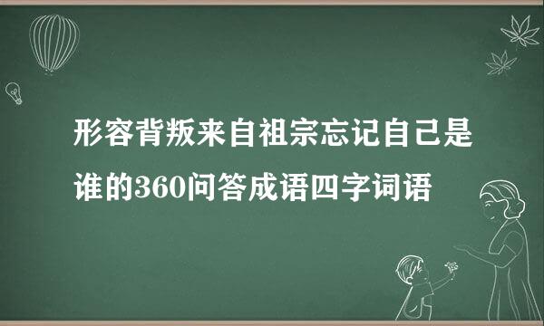 形容背叛来自祖宗忘记自己是谁的360问答成语四字词语