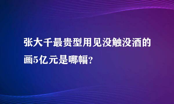 张大千最贵型用见没触没酒的画5亿元是哪幅？