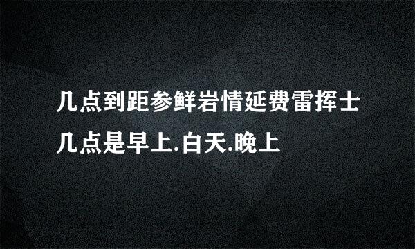 几点到距参鲜岩情延费雷挥士几点是早上.白天.晚上