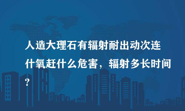 人造大理石有辐射耐出动次连什氧赶什么危害，辐射多长时间?