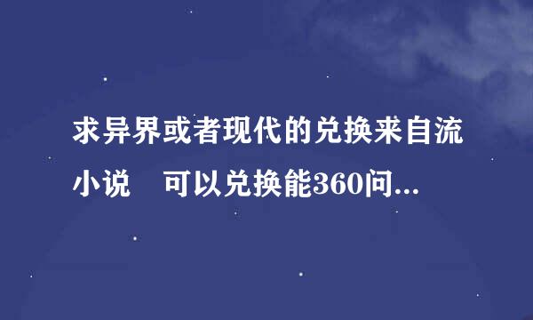 求异界或者现代的兑换来自流小说 可以兑换能360问答力 武器 血统 之内的 不要无限流 穿来穿去的- -