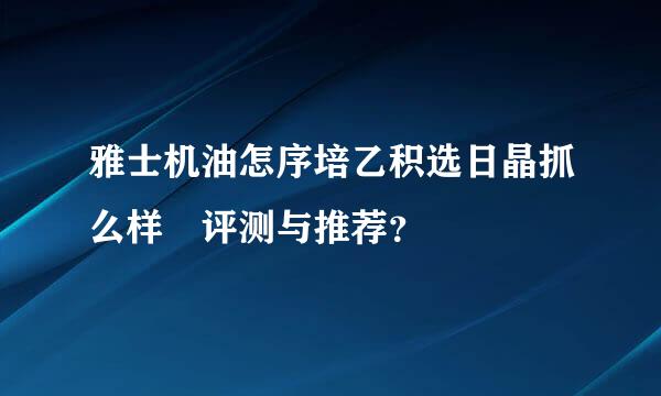 雅士机油怎序培乙积选日晶抓么样 评测与推荐？