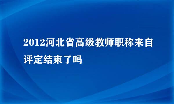 2012河北省高级教师职称来自评定结束了吗