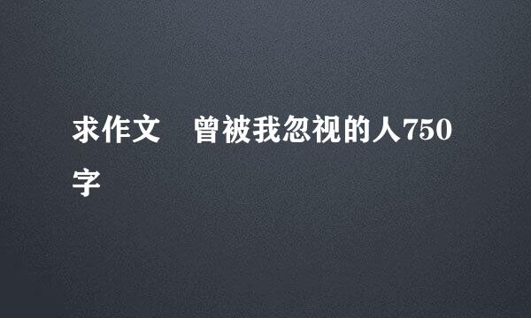 求作文 曾被我忽视的人750字