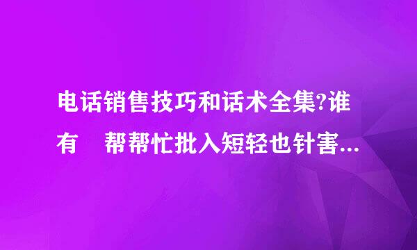 电话销售技巧和话术全集?谁有 帮帮忙批入短轻也针害能扬大了 o(∩_∩)o