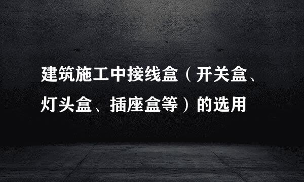 建筑施工中接线盒（开关盒、灯头盒、插座盒等）的选用
