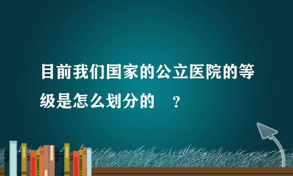 目前我们国家的公立医院的等级是怎么划分的 ？