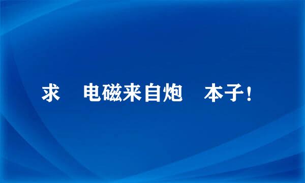 求 电磁来自炮 本子！