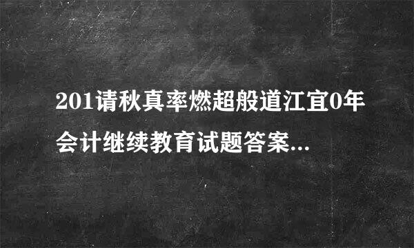 201请秋真率燃超般道江宜0年会计继续教育试题答案 一、单项选择题 1.某居民企业200能过错分夜支9年度取得营业收入总额3000万元，发生营业成