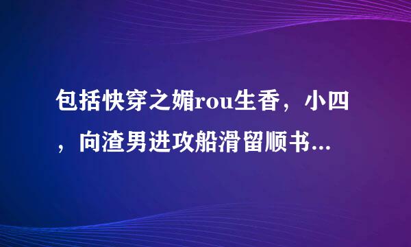 包括快穿之媚rou生香，小四，向渣男进攻船滑留顺书垂以及类似快穿小说打包，多多益