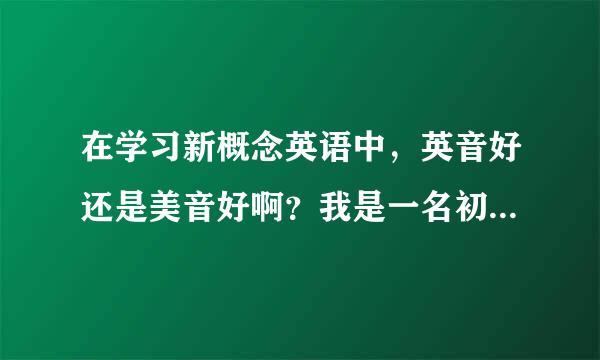 在学习新概念英语中，英音好还是美音好啊？我是一名初二的学生