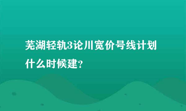 芜湖轻轨3论川宽价号线计划什么时候建？