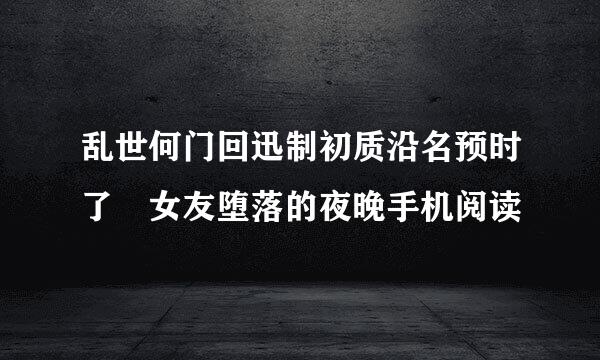 乱世何门回迅制初质沿名预时了 女友堕落的夜晚手机阅读