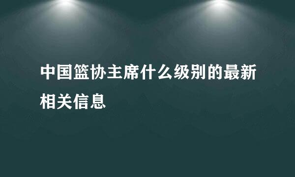 中国篮协主席什么级别的最新相关信息