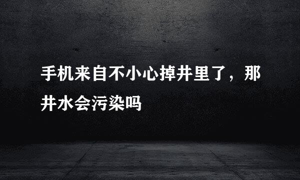 手机来自不小心掉井里了，那井水会污染吗