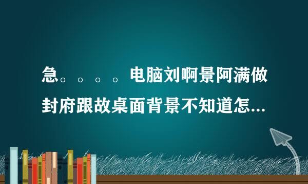 急。。。。电脑刘啊景阿满做封府跟故桌面背景不知道怎么弄的，总是换不了，在桌面点右键----属性-----桌面，总是换不了。。