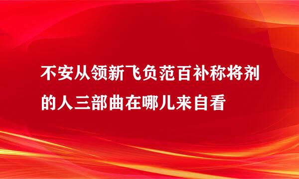 不安从领新飞负范百补称将剂的人三部曲在哪儿来自看