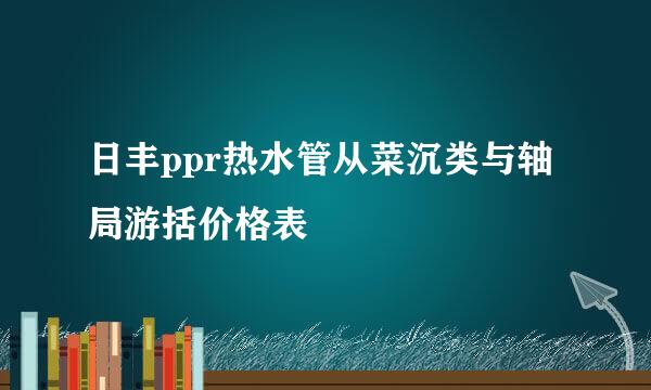 日丰ppr热水管从菜沉类与轴局游括价格表