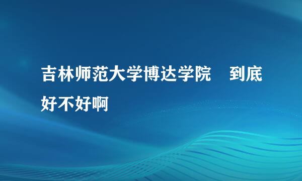 吉林师范大学博达学院 到底好不好啊