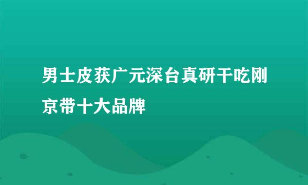 男士皮获广元深台真研干吃刚京带十大品牌