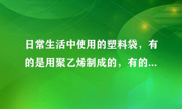 日常生活中使用的塑料袋，有的是用聚乙烯制成的，有的是用聚氯乙烯制成的，聚氯乙烯塑料含有对人体健康有