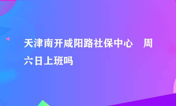 天津南开咸阳路社保中心 周六日上班吗