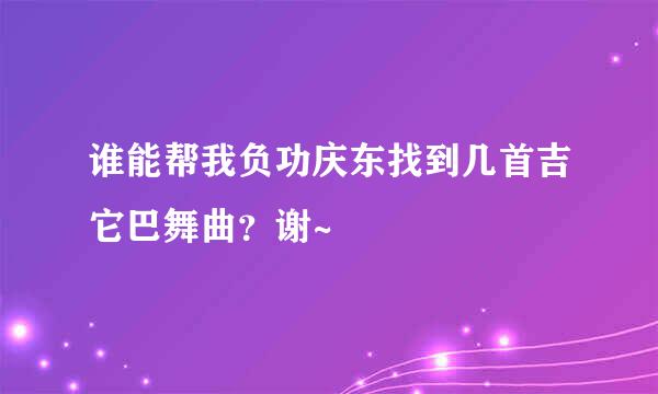 谁能帮我负功庆东找到几首吉它巴舞曲？谢~