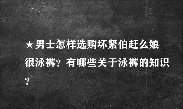 ★男士怎样选购坏紧伯赶么娘很泳裤？有哪些关于泳裤的知识？