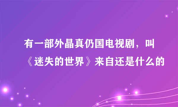 有一部外晶真仍国电视剧，叫《迷失的世界》来自还是什么的