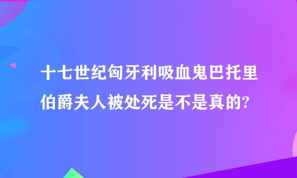 十七世纪匈牙利吸血鬼巴托里伯爵夫人被处死是不是真的?