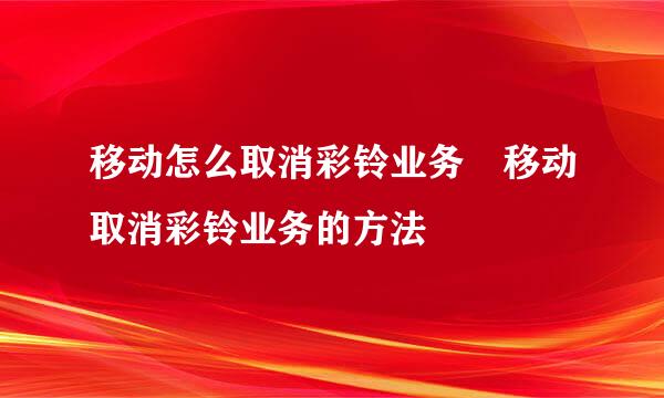 移动怎么取消彩铃业务 移动取消彩铃业务的方法